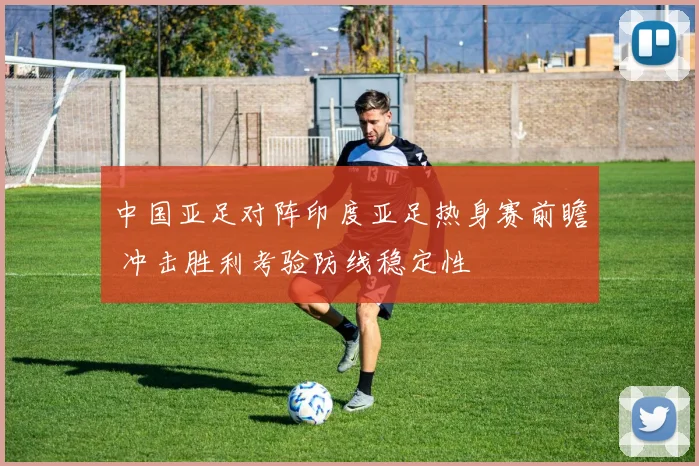 中国亚足对阵印度亚足热身赛前瞻 冲击胜利考验防线稳定性