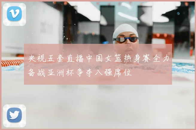 央视五套直播中国女篮热身赛全力备战亚洲杯争夺八强席位