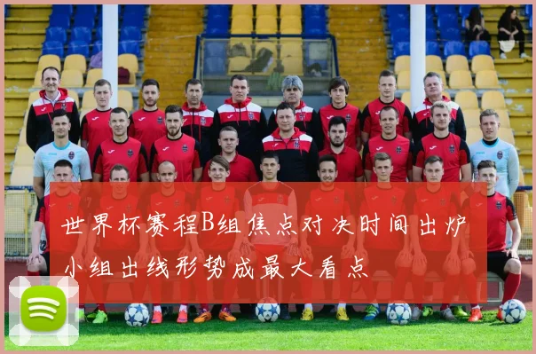 世界杯赛程B组焦点对决时间出炉 小组出线形势成最大看点