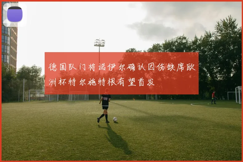 德国队门将诺伊尔确认因伤缺席欧洲杯特尔施特根有望首发