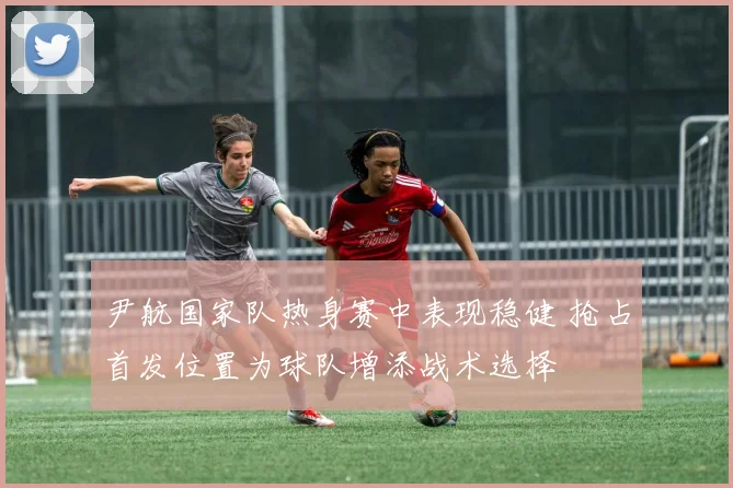 尹航国家队热身赛中表现稳健 抢占首发位置为球队增添战术选择