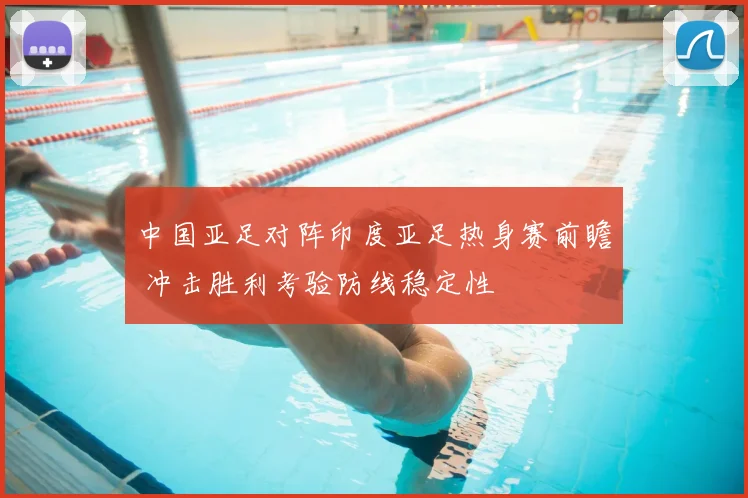 中国亚足对阵印度亚足热身赛前瞻 冲击胜利考验防线稳定性