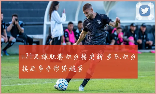 u21足球联赛积分榜更新 多队积分接近争夺形势趋紧