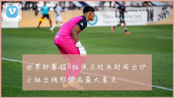 世界杯赛程B组焦点对决时间出炉 小组出线形势成最大看点