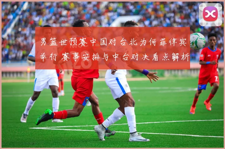 男篮世预赛中国对台北为何菲律宾举行 赛事安排与中台对决看点解析