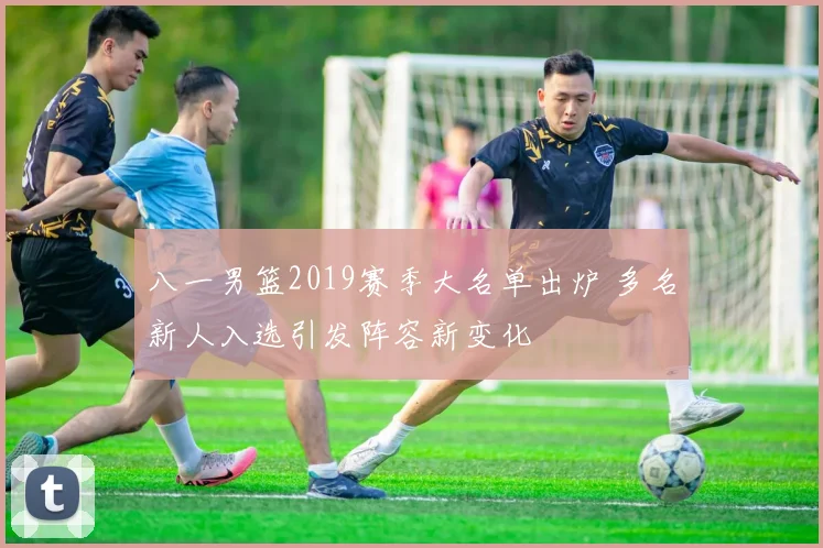 八一男篮2019赛季大名单出炉 多名新人入选引发阵容新变化