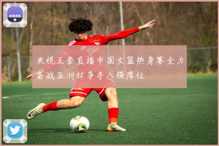 央视五套直播中国女篮热身赛全力备战亚洲杯争夺八强席位