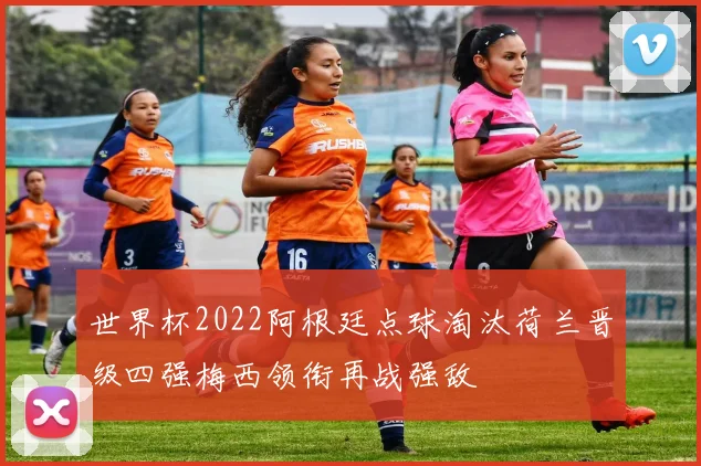 世界杯2022阿根廷点球淘汰荷兰晋级四强梅西领衔再战强敌