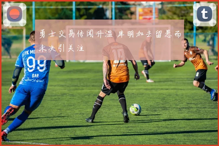 勇士交易传闻升温 库明加去留悬而未决引关注