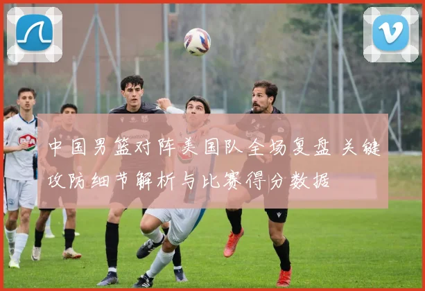 中国男篮对阵美国队全场复盘 关键攻防细节解析与比赛得分数据