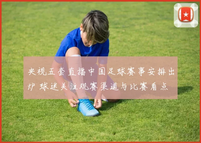央视五套直播中国足球赛事安排出炉 球迷关注观赛渠道与比赛看点