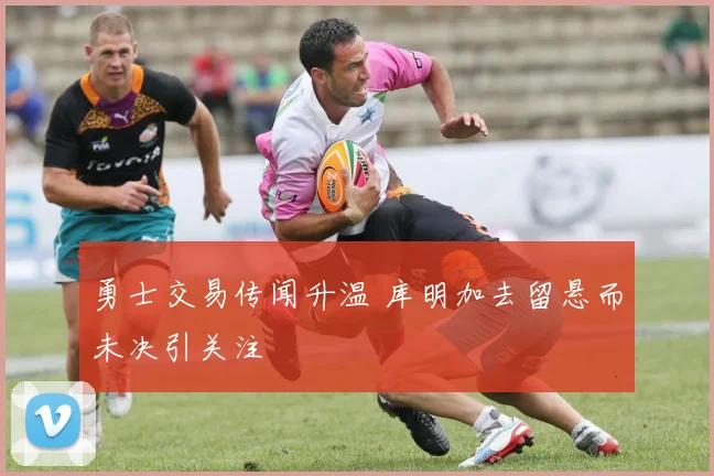 勇士交易传闻升温 库明加去留悬而未决引关注