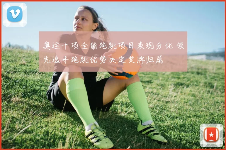 奥运十项全能跑跳项目表现分化 领先选手跑跳优势决定奖牌归属