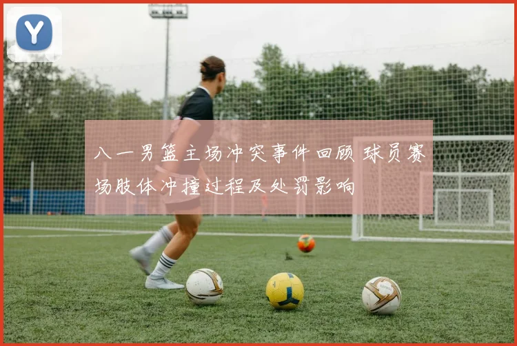 八一男篮主场冲突事件回顾 球员赛场肢体冲撞过程及处罚影响