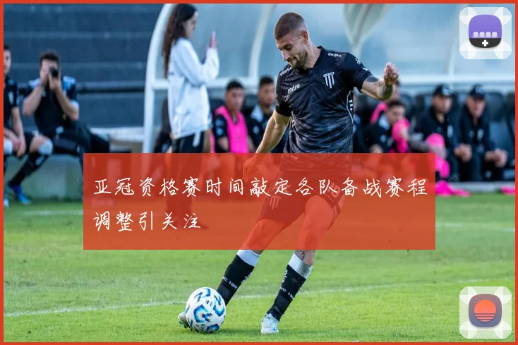 亚冠资格赛时间敲定各队备战赛程调整引关注