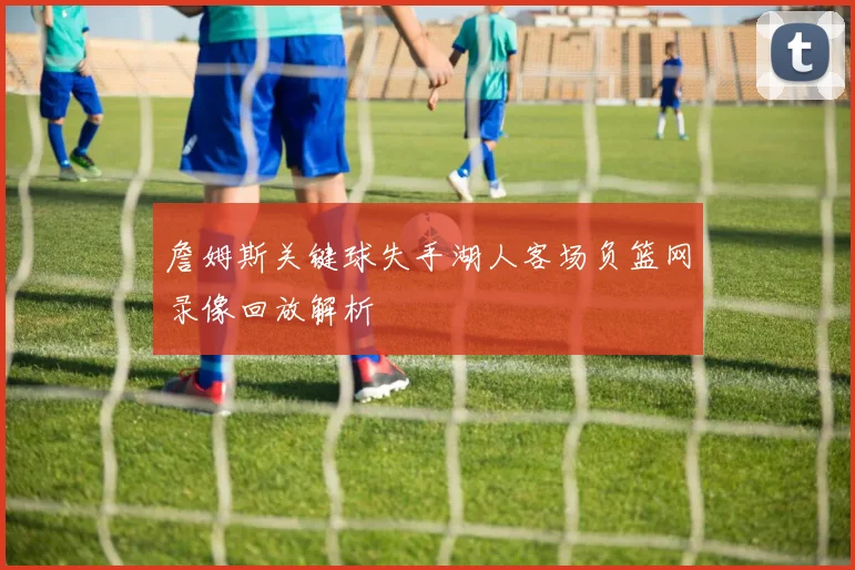 詹姆斯关键球失手湖人客场负篮网录像回放解析