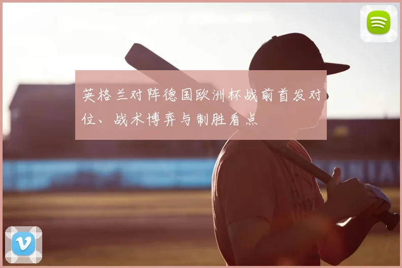 英格兰对阵德国欧洲杯战前首发对位、战术博弈与制胜看点