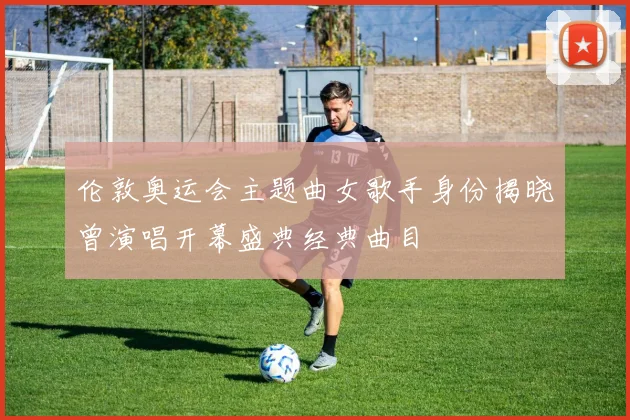 伦敦奥运会主题曲女歌手身份揭晓曾演唱开幕盛典经典曲目