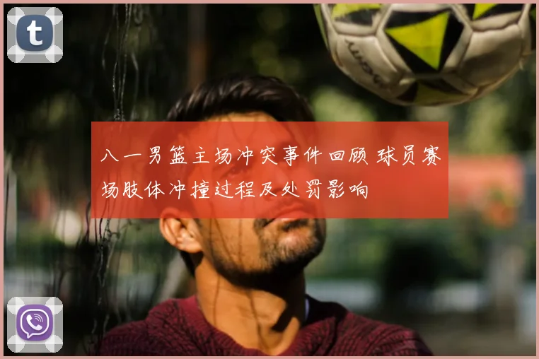 八一男篮主场冲突事件回顾 球员赛场肢体冲撞过程及处罚影响