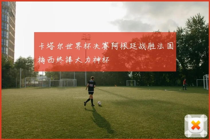 卡塔尔世界杯决赛阿根廷战胜法国梅西终捧大力神杯