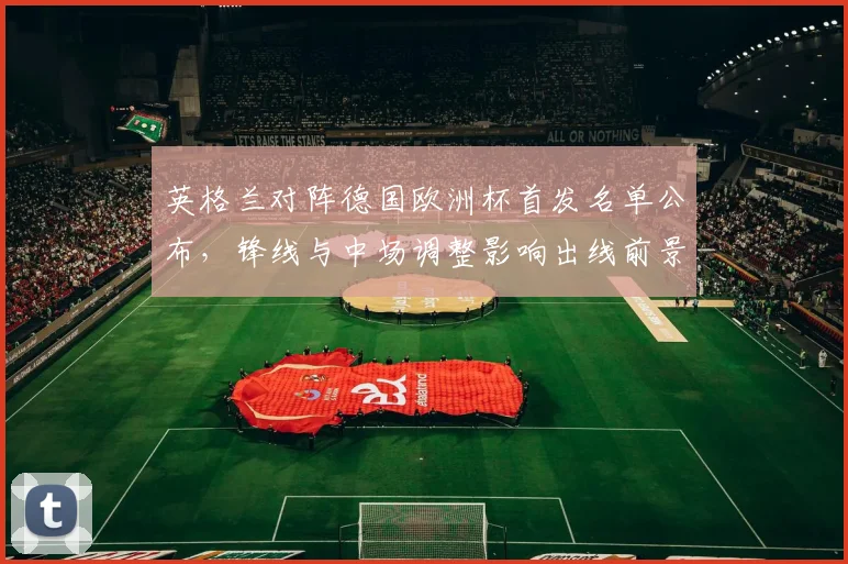 英格兰对阵德国欧洲杯首发名单公布,锋线与中场调整影响出线前景