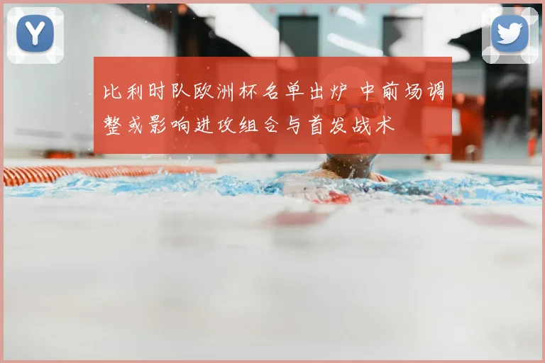 比利时队欧洲杯名单出炉 中前场调整或影响进攻组合与首发战术