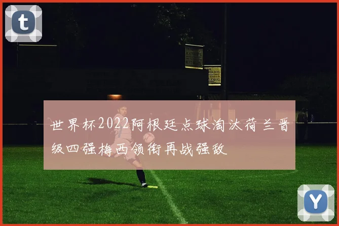 世界杯2022阿根廷点球淘汰荷兰晋级四强梅西领衔再战强敌