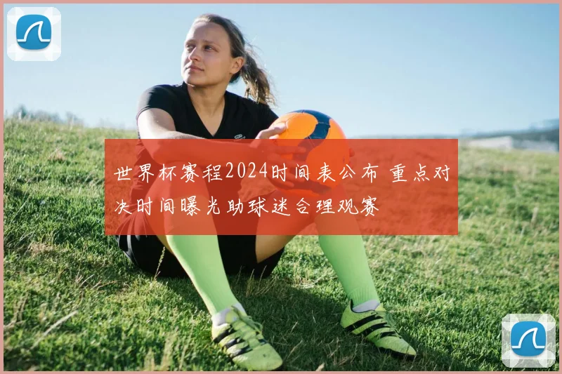 世界杯赛程2024时间表公布 重点对决时间曝光助球迷合理观赛
