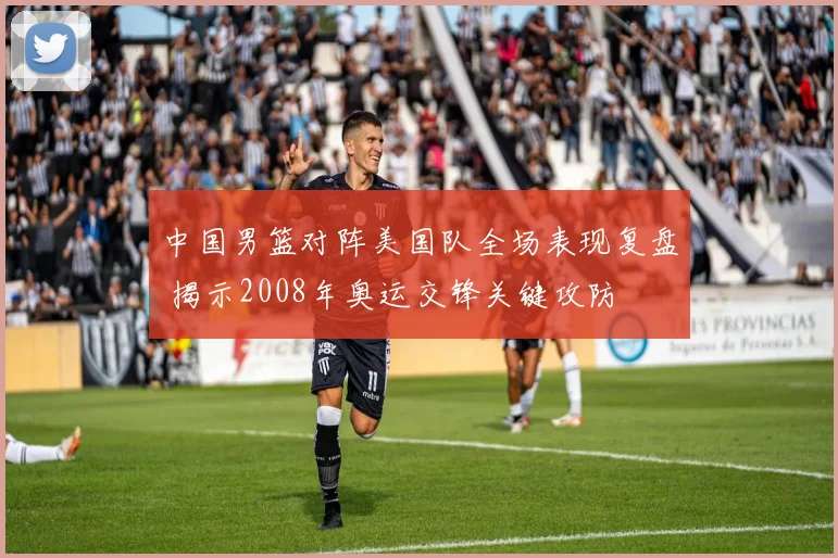 中国男篮对阵美国队全场表现复盘 揭示2008年奥运交锋关键攻防