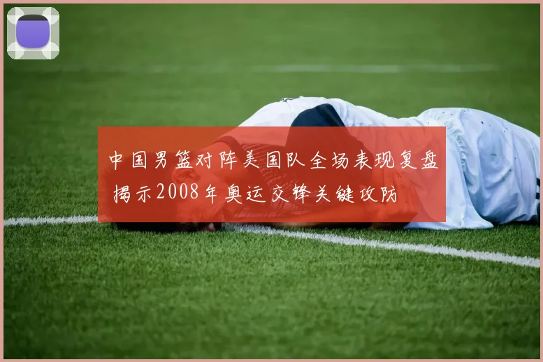 中国男篮对阵美国队全场表现复盘 揭示2008年奥运交锋关键攻防