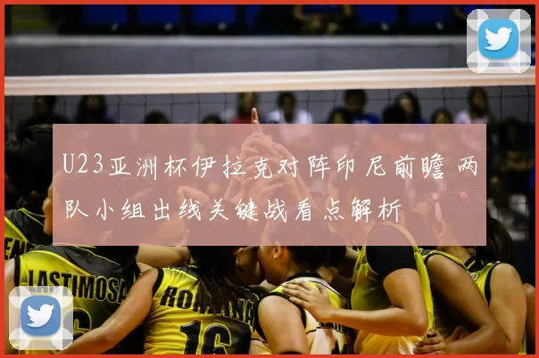 U23亚洲杯伊拉克对阵印尼前瞻 两队小组出线关键战看点解析