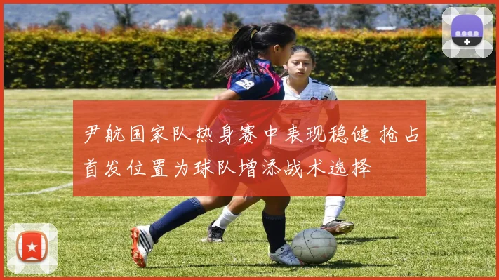 尹航国家队热身赛中表现稳健 抢占首发位置为球队增添战术选择