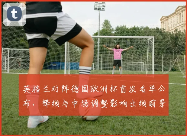 英格兰对阵德国欧洲杯首发名单公布,锋线与中场调整影响出线前景