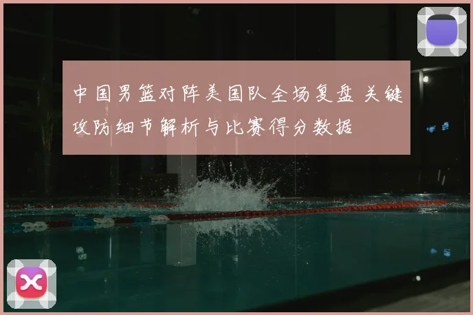 中国男篮对阵美国队全场复盘 关键攻防细节解析与比赛得分数据