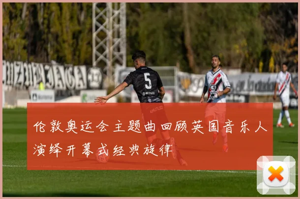 伦敦奥运会主题曲回顾英国音乐人演绎开幕式经典旋律