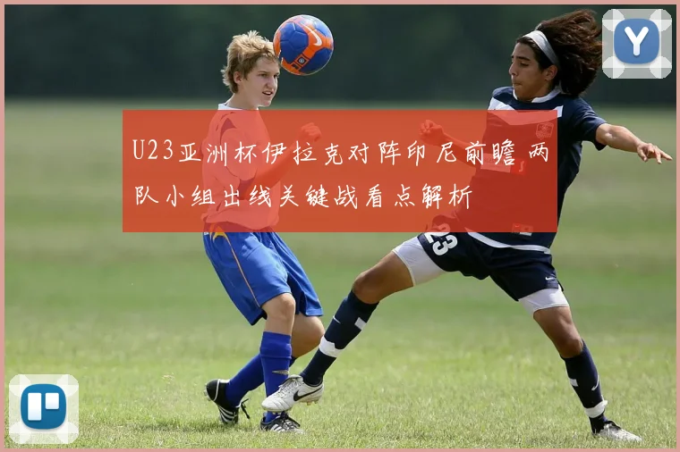 U23亚洲杯伊拉克对阵印尼前瞻 两队小组出线关键战看点解析