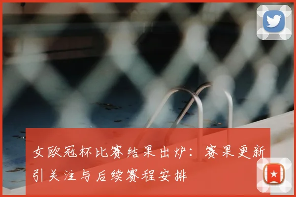 女欧冠杯比赛结果出炉：赛果更新引关注与后续赛程安排
