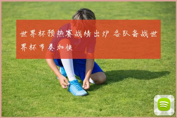 世界杯预热赛战绩出炉 各队备战世界杯节奏加快